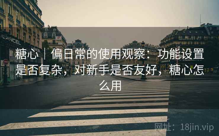 糖心|偏日常的使用观察:功能设置是否复杂,对新手是否友好,糖心怎么用 第2张 糖心|偏日常的使用观察:功能设置是否复杂,对新手是否友好,糖心怎么用 第2张