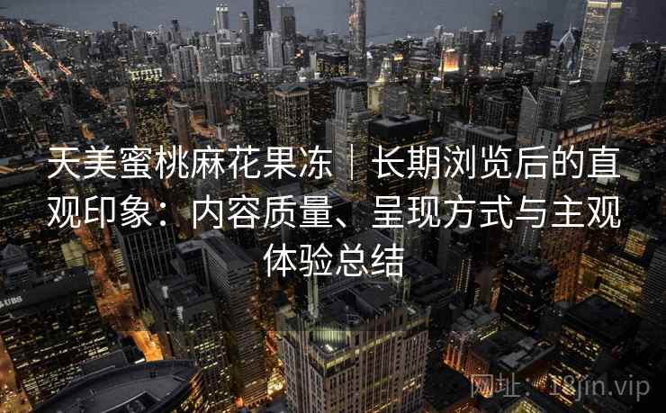 天美蜜桃麻花果冻|长期浏览后的直观印象:内容质量、呈现方式与主观体验总结 第2张 天美蜜桃麻花果冻|长期浏览后的直观印象:内容质量、呈现方式与主观体验总结 第2张