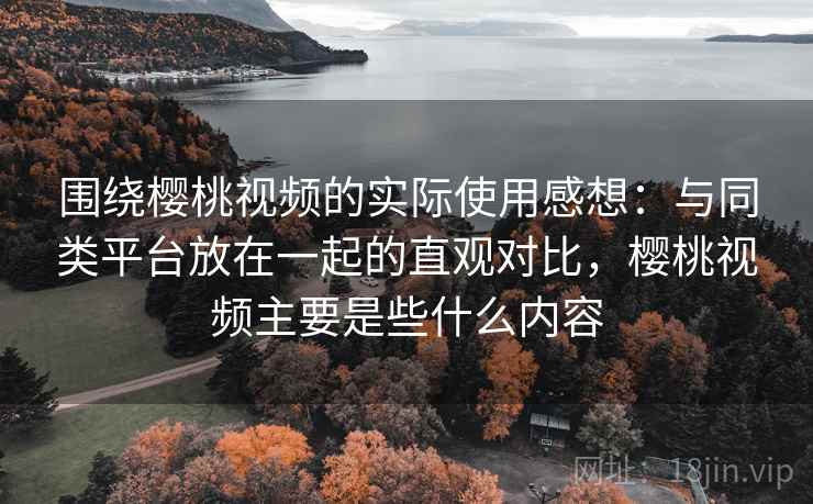 围绕樱桃视频的实际使用感想：与同类平台放在一起的直观对比，樱桃视频主要是些什么内容  第1张
