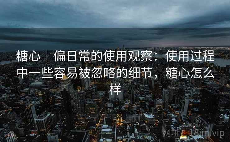 糖心｜偏日常的使用观察：使用过程中一些容易被忽略的细节，糖心怎么样  第2张