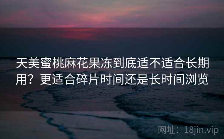 天美蜜桃麻花果冻到底适不适合长期用？更适合碎片时间还是长时间浏览  第1张