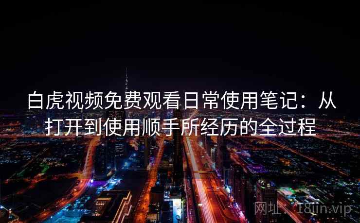 白虎视频免费观看日常使用笔记:从打开到使用顺手所经历的全过程 第2张 白虎视频免费观看日常使用笔记:从打开到使用顺手所经历的全过程 第2张