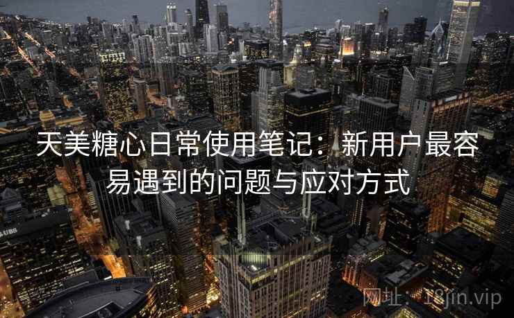 天美糖心日常使用笔记:新用户最容易遇到的问题与应对方式 第1张 天美糖心日常使用笔记:新用户最容易遇到的问题与应对方式 第1张