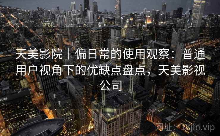 天美影院|偏日常的使用观察:普通用户视角下的优缺点盘点,天美影视公司 第2张 天美影院|偏日常的使用观察:普通用户视角下的优缺点盘点,天美影视公司 第2张