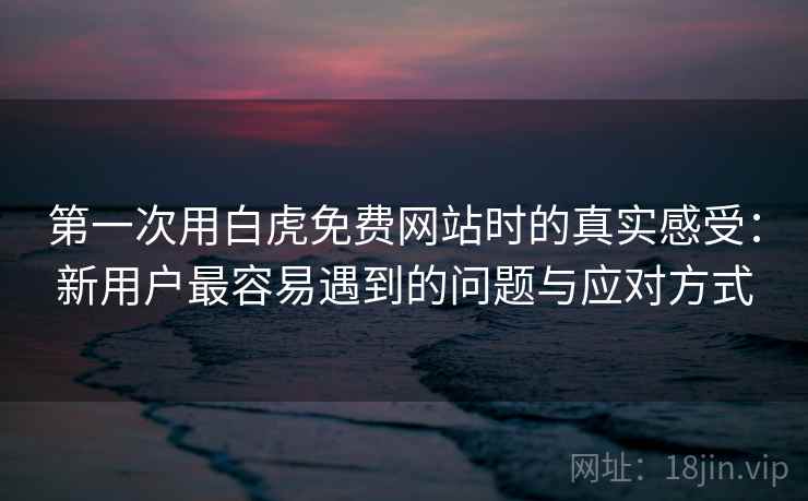 第一次用白虎免费网站时的真实感受：新用户最容易遇到的问题与应对方式  第2张