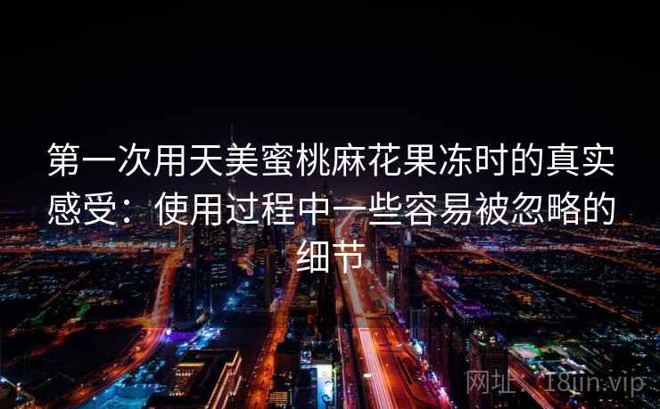 第一次用天美蜜桃麻花果冻时的真实感受:使用过程中一些容易被忽略的细节 第1张 第一次用天美蜜桃麻花果冻时的真实感受:使用过程中一些容易被忽略的细节 第1张