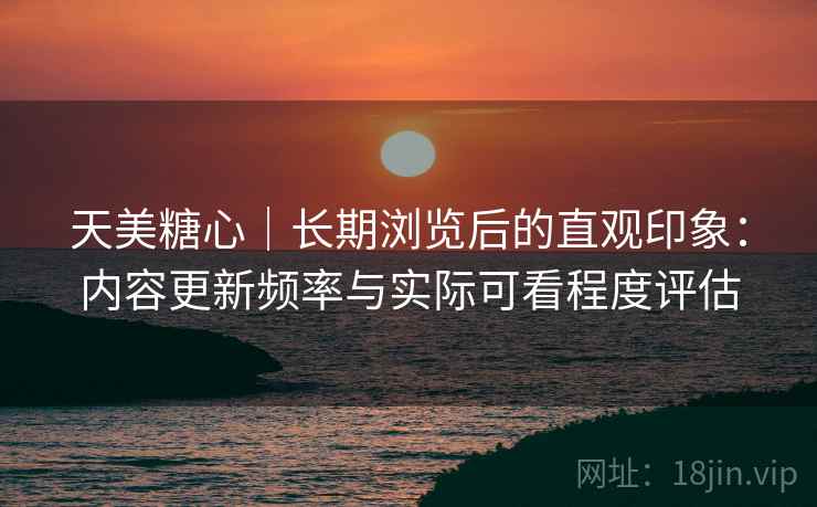 天美糖心｜长期浏览后的直观印象：内容更新频率与实际可看程度评估  第1张