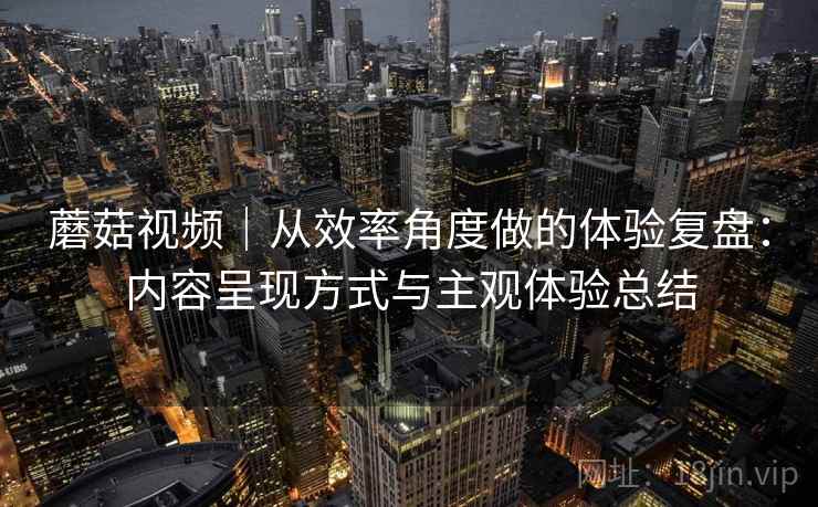 蘑菇视频｜从效率角度做的体验复盘：内容呈现方式与主观体验总结  第1张