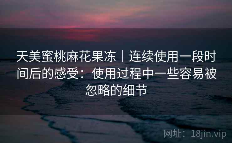 天美蜜桃麻花果冻｜连续使用一段时间后的感受：使用过程中一些容易被忽略的细节  第1张