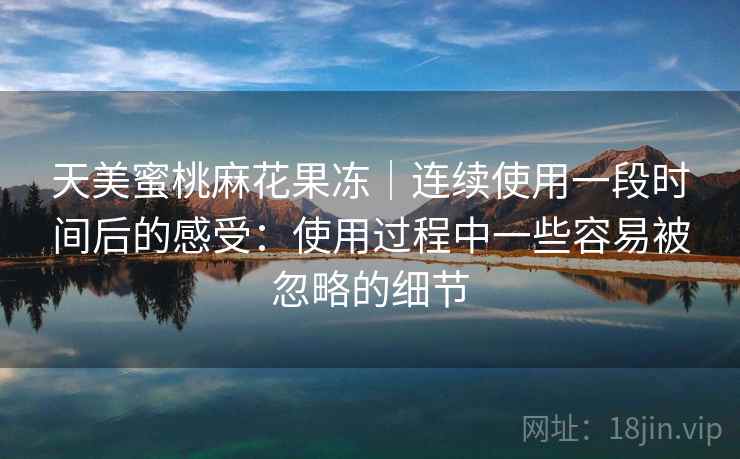 天美蜜桃麻花果冻｜连续使用一段时间后的感受：使用过程中一些容易被忽略的细节  第2张