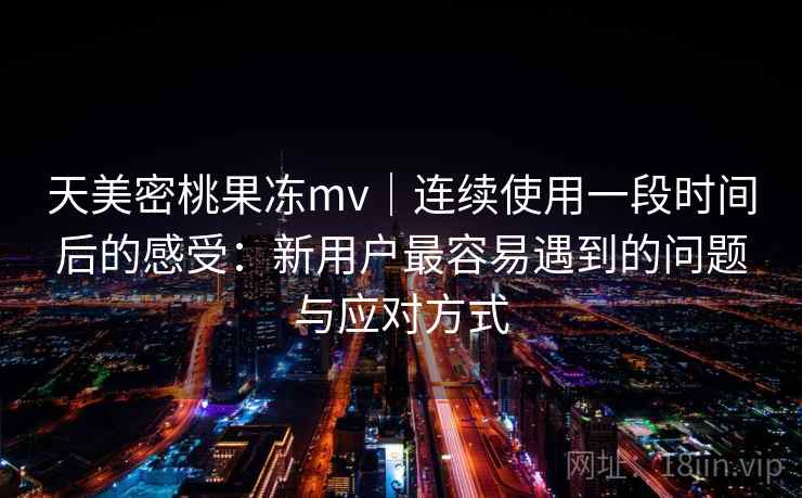 天美密桃果冻mv｜连续使用一段时间后的感受：新用户最容易遇到的问题与应对方式  第1张