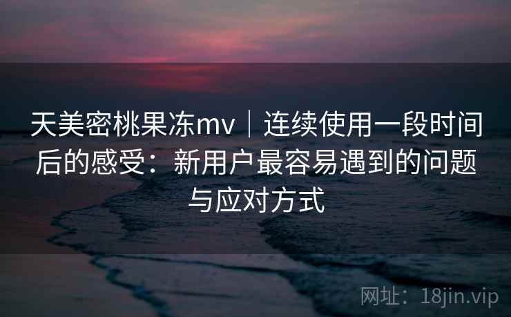 天美密桃果冻mv｜连续使用一段时间后的感受：新用户最容易遇到的问题与应对方式  第2张