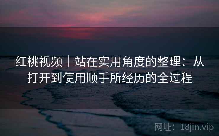 红桃视频｜站在实用角度的整理：从打开到使用顺手所经历的全过程  第1张