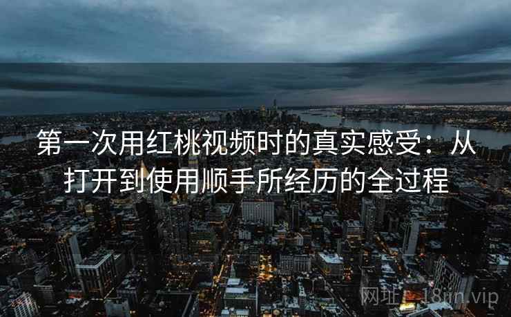 第一次用红桃视频时的真实感受：从打开到使用顺手所经历的全过程  第1张