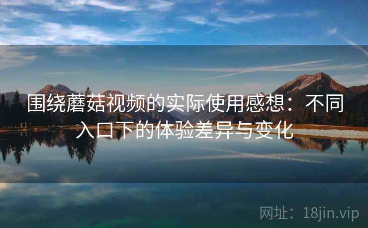 围绕蘑菇视频的实际使用感想：不同入口下的体验差异与变化  第1张