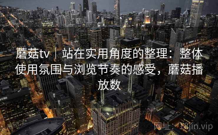 蘑菇tv｜站在实用角度的整理：整体使用氛围与浏览节奏的感受，蘑菇播放数  第2张