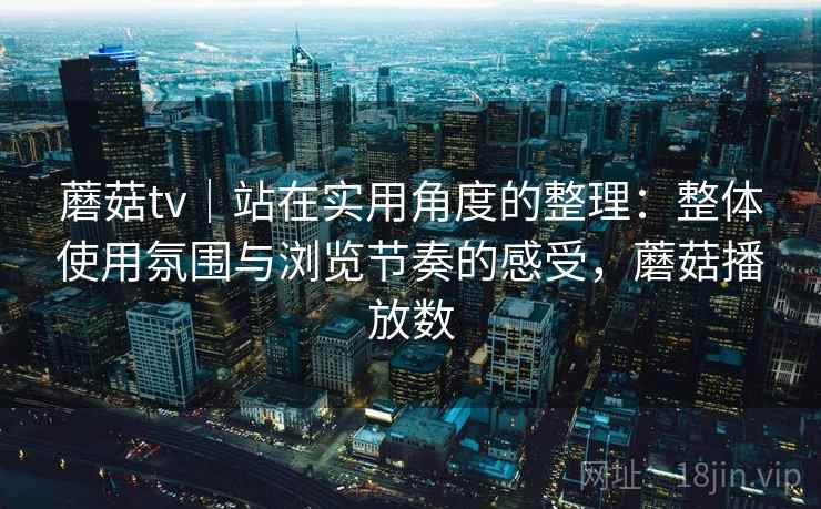 蘑菇tv｜站在实用角度的整理：整体使用氛围与浏览节奏的感受，蘑菇播放数  第1张