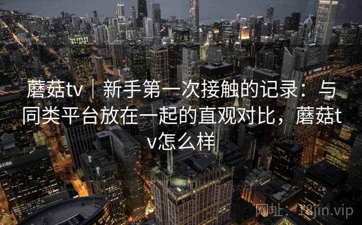 蘑菇tv｜新手第一次接触的记录：与同类平台放在一起的直观对比，蘑菇tv怎么样  第1张