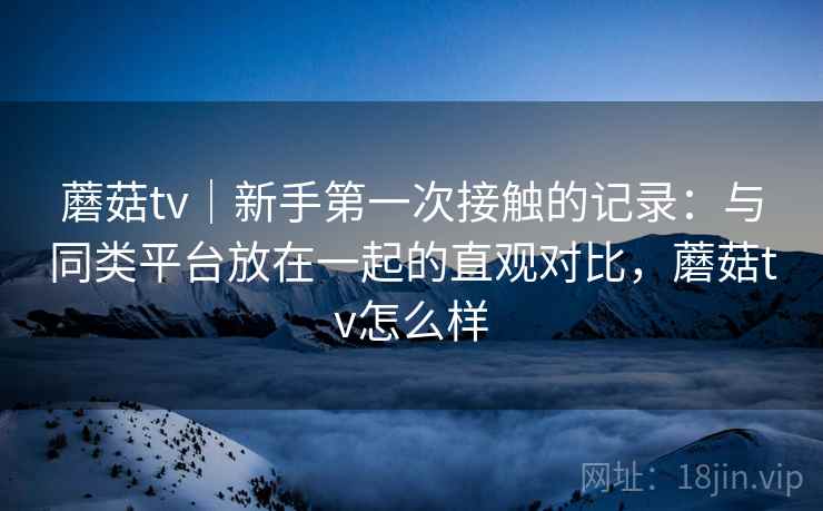蘑菇tv｜新手第一次接触的记录：与同类平台放在一起的直观对比，蘑菇tv怎么样  第2张