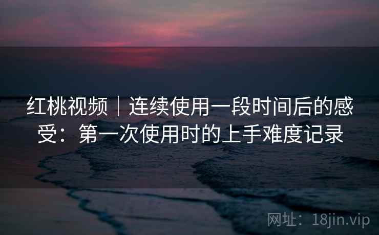 红桃视频｜连续使用一段时间后的感受：第一次使用时的上手难度记录  第1张