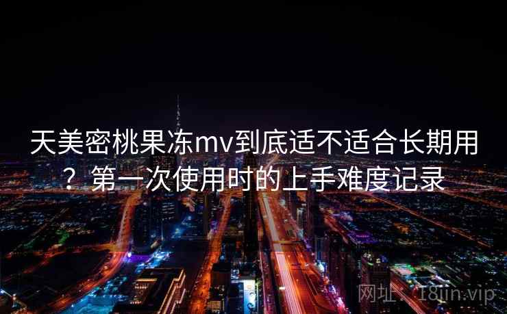 天美密桃果冻mv到底适不适合长期用？第一次使用时的上手难度记录