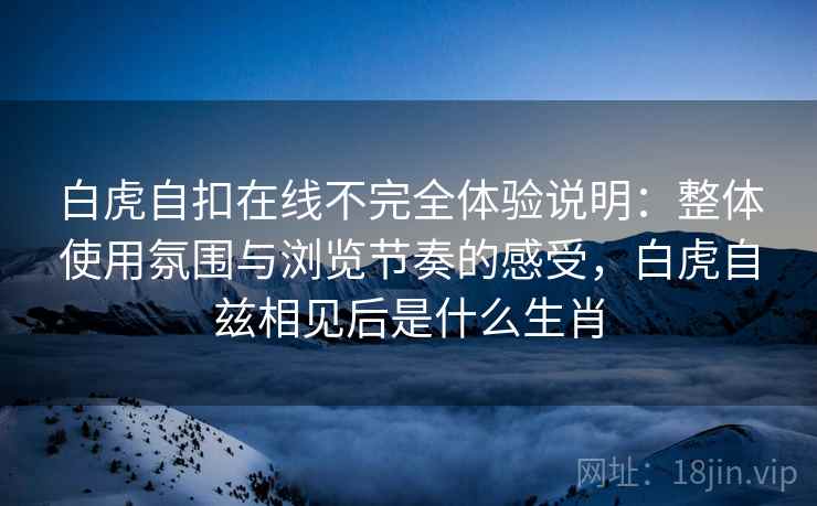 白虎自扣在线不完全体验说明：整体使用氛围与浏览节奏的感受，白虎自兹相见后是什么生肖  第2张