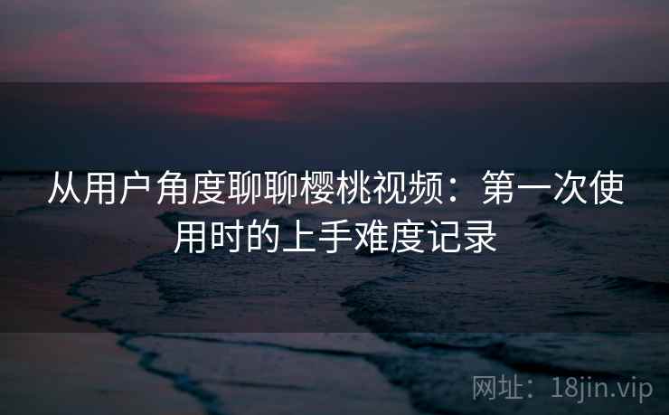 从用户角度聊聊樱桃视频：第一次使用时的上手难度记录  第2张