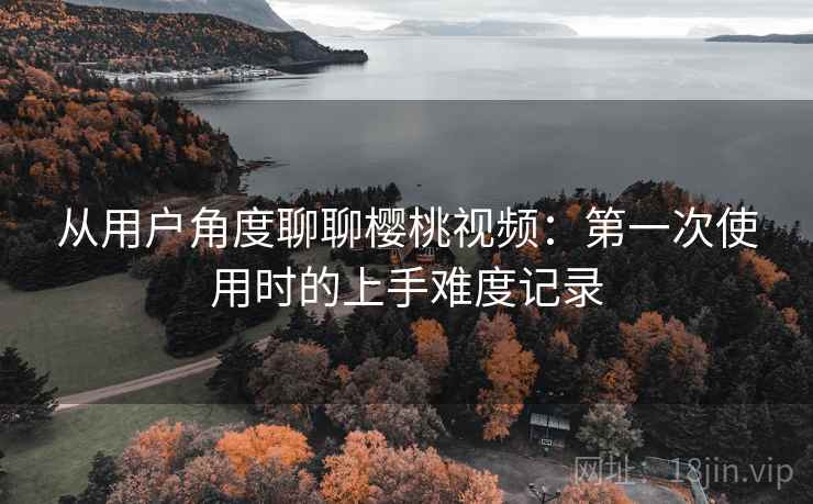 从用户角度聊聊樱桃视频：第一次使用时的上手难度记录  第1张