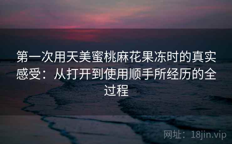 第一次用天美蜜桃麻花果冻时的真实感受：从打开到使用顺手所经历的全过程  第2张
