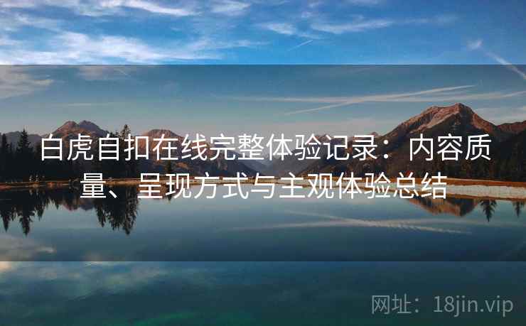 白虎自扣在线完整体验记录：内容质量、呈现方式与主观体验总结  第1张