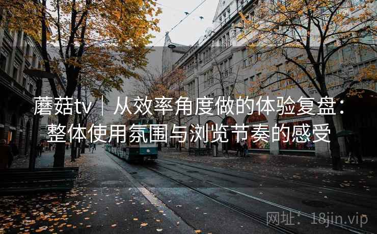 蘑菇tv｜从效率角度做的体验复盘：整体使用氛围与浏览节奏的感受  第1张