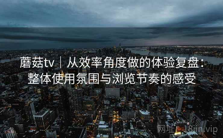 蘑菇tv｜从效率角度做的体验复盘：整体使用氛围与浏览节奏的感受  第2张