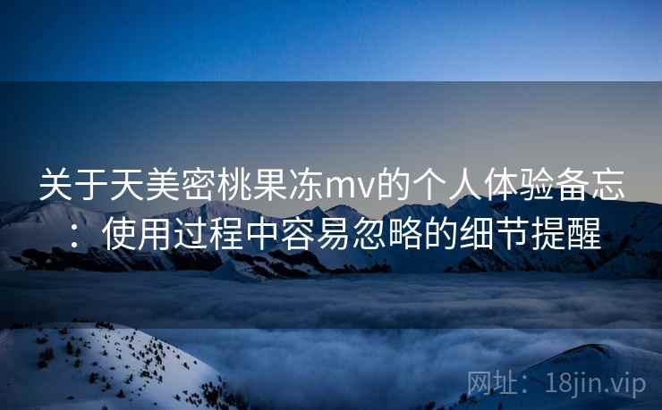关于天美密桃果冻mv的个人体验备忘：使用过程中容易忽略的细节提醒  第2张