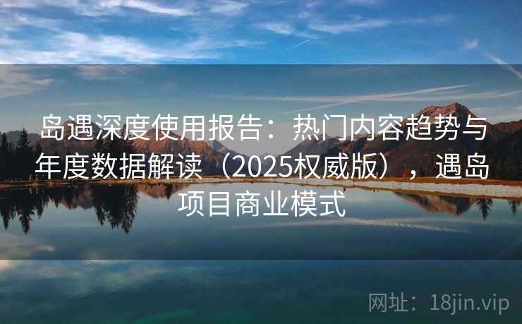 岛遇深度使用报告：热门内容趋势与年度数据解读（2025权威版），遇岛项目商业模式  第1张