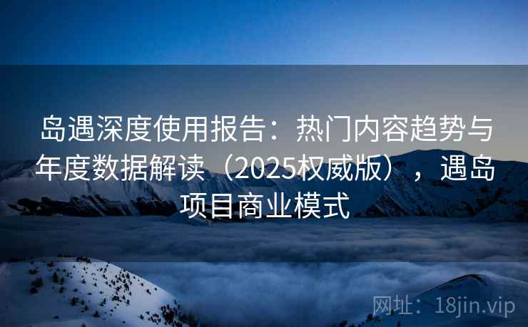 岛遇深度使用报告：热门内容趋势与年度数据解读（2025权威版），遇岛项目商业模式  第2张