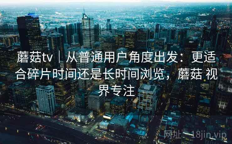 蘑菇tv｜从普通用户角度出发：更适合碎片时间还是长时间浏览，蘑菇 视界专注  第2张