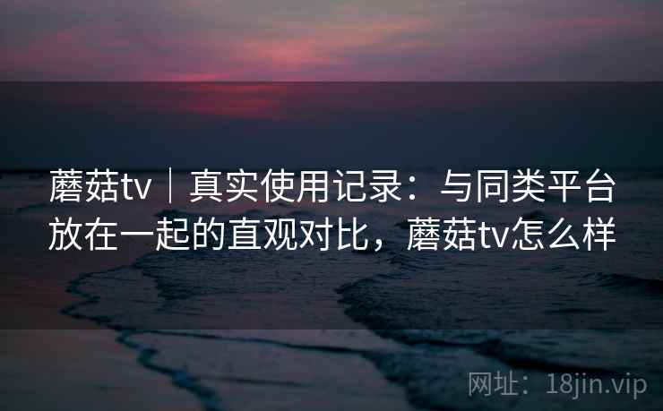 蘑菇tv｜真实使用记录：与同类平台放在一起的直观对比，蘑菇tv怎么样  第2张