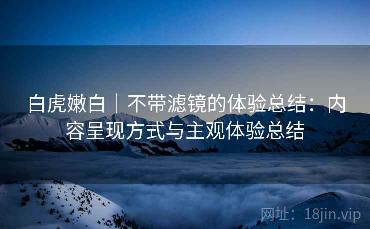 白虎嫩白｜不带滤镜的体验总结：内容呈现方式与主观体验总结  第2张