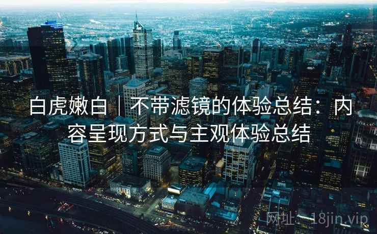白虎嫩白｜不带滤镜的体验总结：内容呈现方式与主观体验总结  第1张