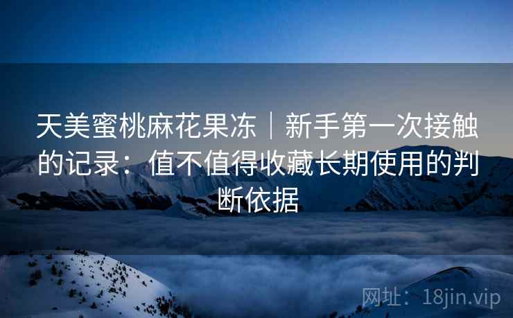天美蜜桃麻花果冻｜新手第一次接触的记录：值不值得收藏长期使用的判断依据  第1张