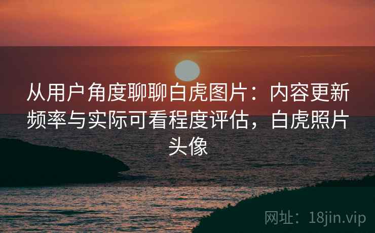从用户角度聊聊白虎图片：内容更新频率与实际可看程度评估，白虎照片头像  第1张