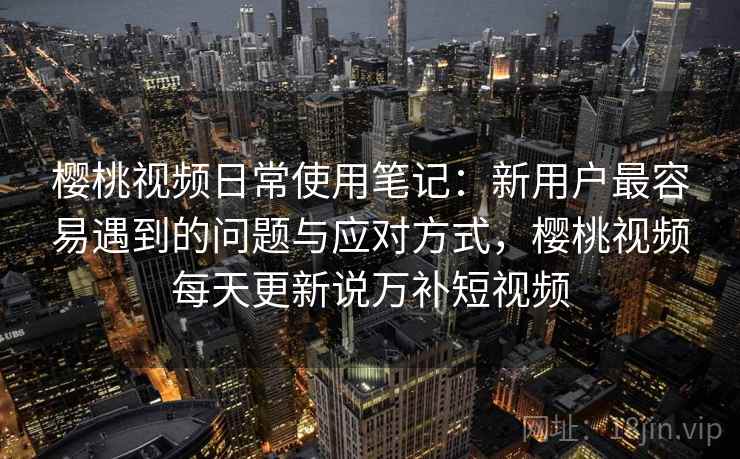 樱桃视频日常使用笔记：新用户最容易遇到的问题与应对方式，樱桃视频每天更新说万补短视频  第1张