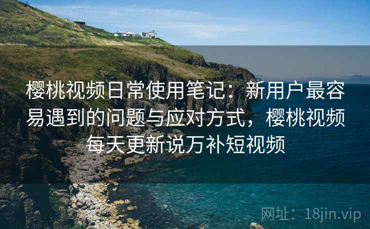 樱桃视频日常使用笔记：新用户最容易遇到的问题与应对方式，樱桃视频每天更新说万补短视频  第2张
