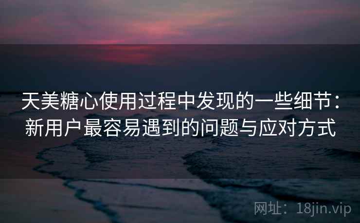 天美糖心使用过程中发现的一些细节：新用户最容易遇到的问题与应对方式  第2张