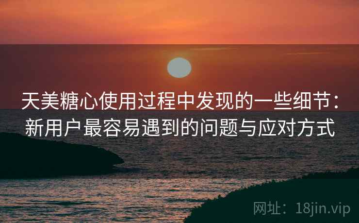 天美糖心使用过程中发现的一些细节：新用户最容易遇到的问题与应对方式  第1张