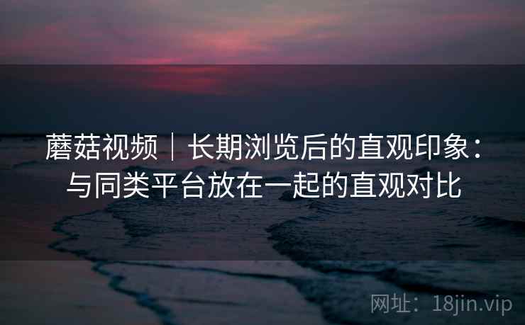 蘑菇视频｜长期浏览后的直观印象：与同类平台放在一起的直观对比  第2张