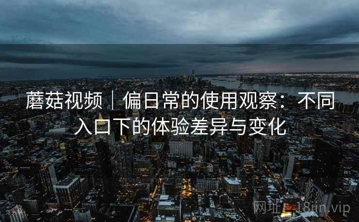 蘑菇视频｜偏日常的使用观察：不同入口下的体验差异与变化  第2张