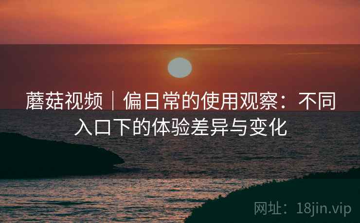 蘑菇视频｜偏日常的使用观察：不同入口下的体验差异与变化  第1张