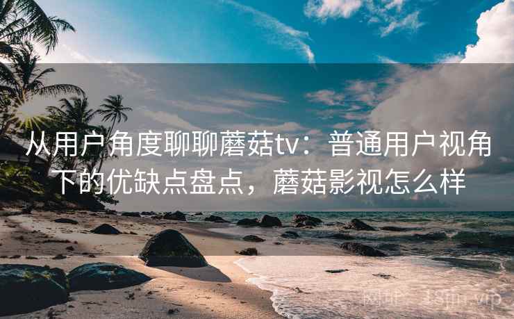 从用户角度聊聊蘑菇tv：普通用户视角下的优缺点盘点，蘑菇影视怎么样  第1张