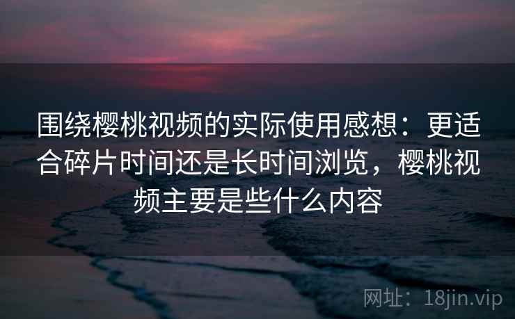 围绕樱桃视频的实际使用感想：更适合碎片时间还是长时间浏览，樱桃视频主要是些什么内容  第1张